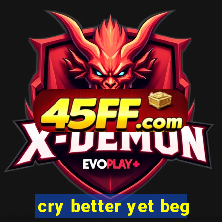 cry better yet beg